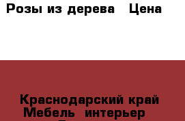 Розы из дерева › Цена ­ 800 - Краснодарский край Мебель, интерьер » Другое   . Краснодарский край